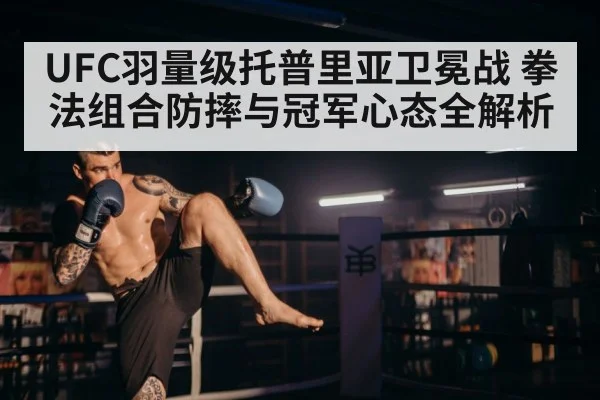 UFC羽量级托普里亚卫冕战 拳法组合防摔与冠军心态全解析