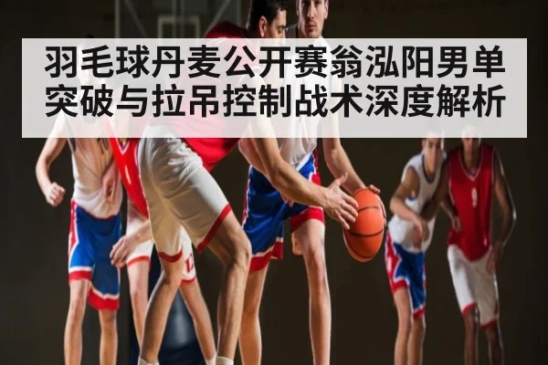 羽毛球丹麦公开赛翁泓阳男单突破与拉吊控制战术深度解析