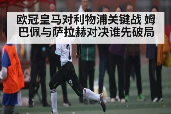 欧冠皇马对利物浦关键战 姆巴佩与萨拉赫对决谁先破局