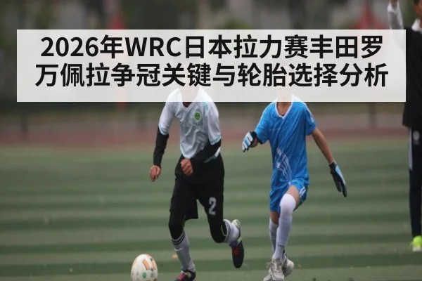 2026年WRC日本拉力赛丰田罗万佩拉争冠关键与轮胎选择分析