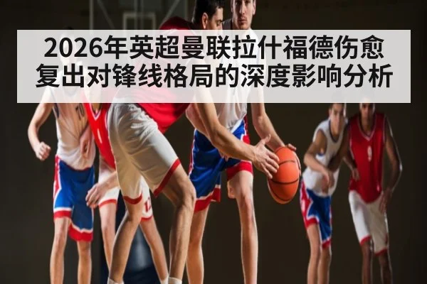 2026年英超曼联拉什福德伤愈复出对锋线格局的深度影响分析